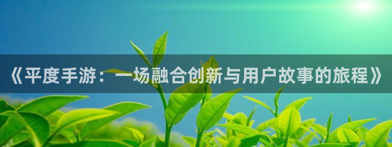 巅峰国际官网：《平度手游：一场融合创新与用户故事的旅程》